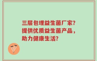 三层包埋益生菌厂家？提供优质益生菌产品，助力健康生活？