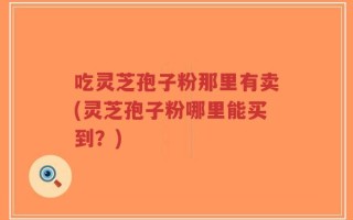 吃灵芝孢子粉那里有卖(灵芝孢子粉哪里能买到？)