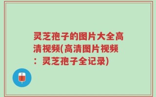 灵芝孢子的图片大全高清视频(高清图片视频：灵芝孢子全记录)