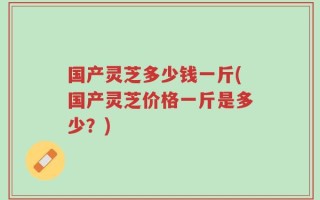 国产灵芝多少钱一斤(国产灵芝价格一斤是多少？)