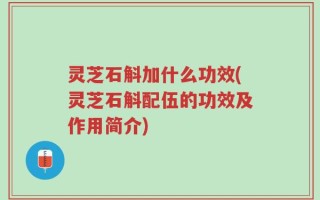 灵芝石斛加什么功效(灵芝石斛配伍的功效及作用简介)