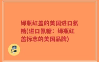 绿瓶红盖的美国进口氨糖(进口氨糖：绿瓶红盖标志的美国品牌)