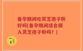 备孕期间吃灵芝孢子粉好吗(备孕期间适合摄入灵芝孢子粉吗？)