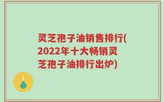 灵芝孢子油销售排行(2022年十大畅销灵芝孢子油排行出炉)