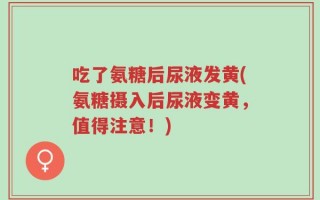 吃了氨糖后尿液发黄(氨糖摄入后尿液变黄，值得注意！)