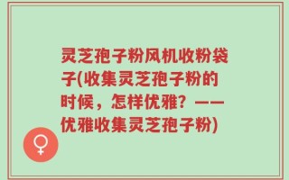 灵芝孢子粉风机收粉袋子(收集灵芝孢子粉的时候，怎样优雅？——优雅收集灵芝孢子粉)