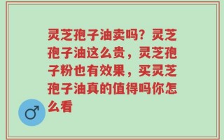 灵芝孢子油卖吗？灵芝孢子油这么贵，灵芝孢子粉也有效果，买灵芝孢子油真的值得吗你怎么看