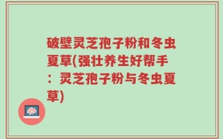 破壁灵芝孢子粉和冬虫夏草(强壮养生好帮手：灵芝孢子粉与冬虫夏草)