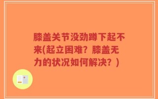膝盖关节没劲蹲下起不来(起立困难？膝盖无力的状况如何解决？)