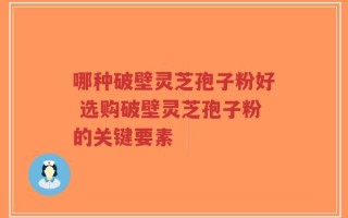 哪种破壁灵芝孢子粉好 选购破壁灵芝孢子粉的关键要素