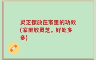 灵芝摆放在家里的功效(家里放灵芝，好处多多)