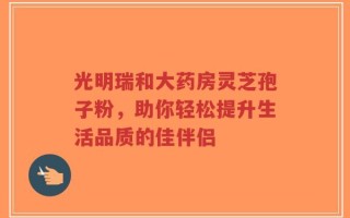 光明瑞和大药房灵芝孢子粉，助你轻松提升生活品质的佳伴侣