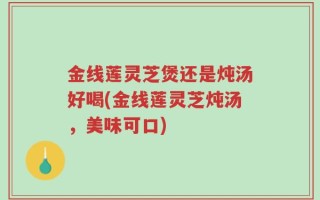 金线莲灵芝煲还是炖汤好喝(金线莲灵芝炖汤，美味可口)