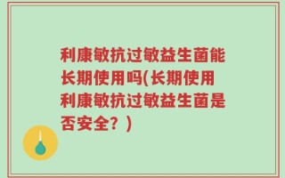 利康敏抗过敏益生菌能长期使用吗(长期使用利康敏抗过敏益生菌是否安全？)