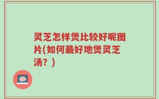 灵芝怎样煲比较好呢图片(如何最好地煲灵芝汤？)
