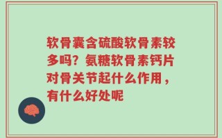 软骨囊含硫酸软骨素较多吗？氨糖软骨素钙片对骨关节起什么作用，有什么好处呢