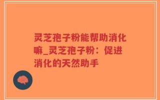 灵芝孢子粉能帮助消化嘛_灵芝孢子粉：促进消化的天然助手