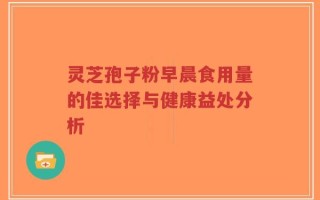 灵芝孢子粉早晨食用量的佳选择与健康益处分析