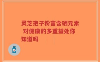 灵芝孢子粉富含硒元素 对健康的多重益处你知道吗