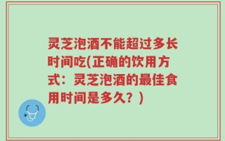 灵芝泡酒不能超过多长时间吃(正确的饮用方式：灵芝泡酒的最佳食用时间是多久？)