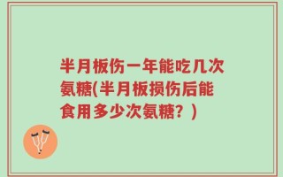 半月板伤一年能吃几次氨糖(半月板损伤后能食用多少次氨糖？)
