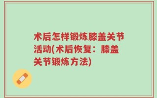 术后怎样锻炼膝盖关节活动(术后恢复：膝盖关节锻炼方法)