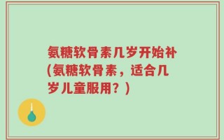 氨糖软骨素几岁开始补(氨糖软骨素，适合几岁儿童服用？)