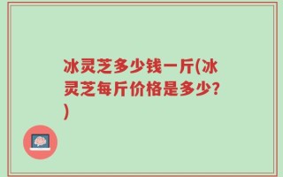 冰灵芝多少钱一斤(冰灵芝每斤价格是多少？)