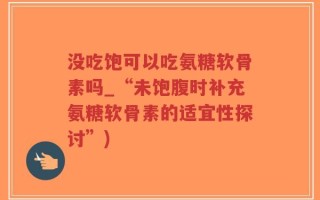 没吃饱可以吃氨糖软骨素吗_“未饱腹时补充氨糖软骨素的适宜性探讨”)