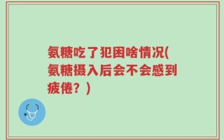 氨糖吃了犯困啥情况(氨糖摄入后会不会感到疲倦？)