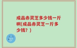成品赤灵芝多少钱一斤啊(成品赤灵芝一斤多少钱？)