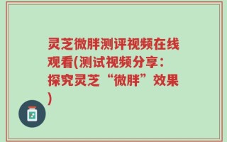 灵芝微胖测评视频在线观看(测试视频分享：探究灵芝“微胖”效果)