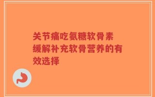 关节痛吃氨糖软骨素 缓解补充软骨营养的有效选择