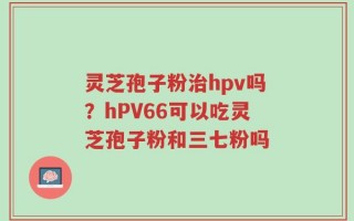 灵芝孢子粉治hpv吗？hPV66可以吃灵芝孢子粉和三七粉吗