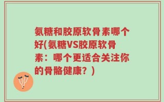 氨糖和胶原软骨素哪个好(氨糖VS胶原软骨素：哪个更适合关注你的骨骼健康？)