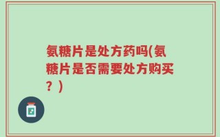 氨糖片是处方药吗(氨糖片是否需要处方购买？)