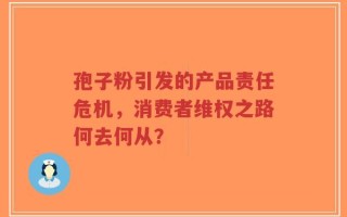 孢子粉引发的产品责任危机，消费者维权之路何去何从？