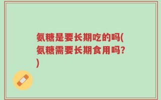 氨糖是要长期吃的吗(氨糖需要长期食用吗？)