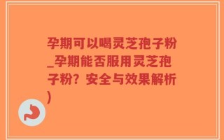 孕期可以喝灵芝孢子粉_孕期能否服用灵芝孢子粉？安全与效果解析)