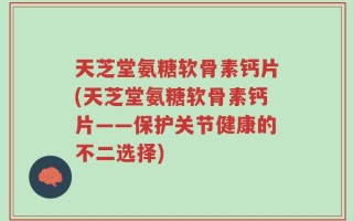 天芝堂氨糖软骨素钙片(天芝堂氨糖软骨素钙片——保护关节健康的不二选择)