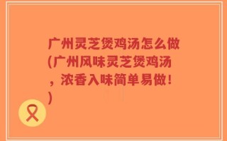 广州灵芝煲鸡汤怎么做(广州风味灵芝煲鸡汤，浓香入味简单易做！)