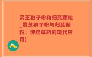 灵芝孢子粉和归芪颗粒_灵芝孢子粉与归芪颗粒：传统草药的现代应用)