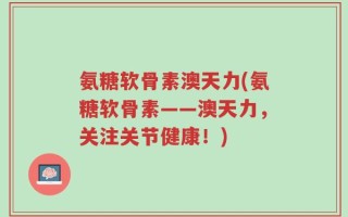 氨糖软骨素澳天力(氨糖软骨素——澳天力，关注关节健康！)