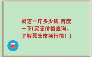 灵芝一斤多少钱 百度一下(灵芝价格查询，了解灵芝市场行情！)