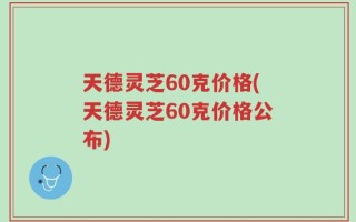 天德灵芝60克价格(天德灵芝60克价格公布)