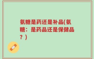 氨糖是药还是补品(氨糖：是药品还是保健品？)