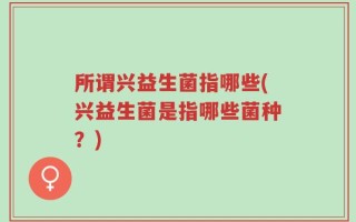 所谓兴益生菌指哪些(兴益生菌是指哪些菌种？)