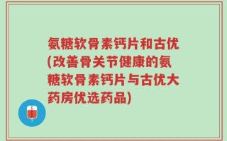 氨糖软骨素钙片和古优(改善骨关节健康的氨糖软骨素钙片与古优大药房优选药品)