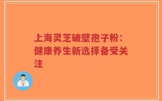 上海灵芝破壁孢子粉：健康养生新选择备受关注