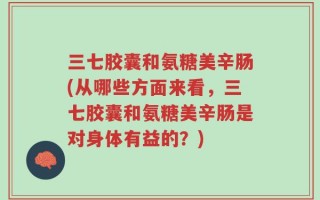 三七胶囊和氨糖美辛肠(从哪些方面来看，三七胶囊和氨糖美辛肠是对身体有益的？)